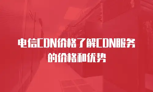 电信CDN价格了解CDN服务的价格和优势