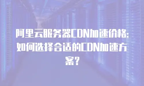 阿里云服务器CDN加速价格：如何选择合适的CDN加速方案？