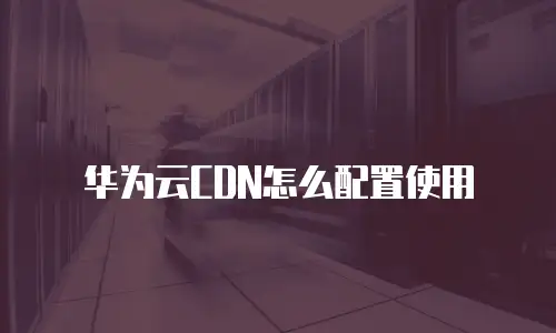 华为云CDN怎么配置使用