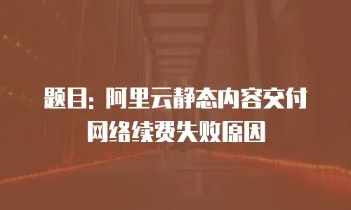 题目: 阿里云静态内容交付网络续费失败原因