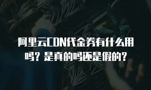 阿里云CDN代金券有什么用吗？是真的吗还是假的？
