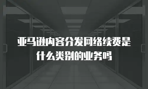 亚马逊内容分发网络续费是什么类别的业务吗