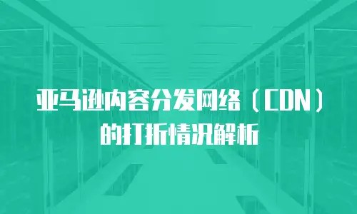 亚马逊内容分发网络（CDN）的打折情况解析
