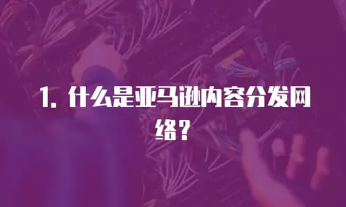1. 什么是亚马逊内容分发网络？