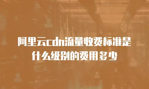 阿里云cdn流量收费标准是什么级别的费用多少
