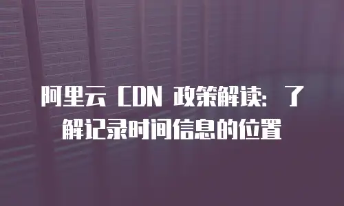 阿里云 CDN 政策解读：了解记录时间信息的位置