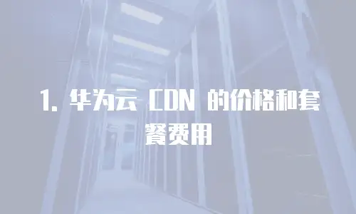 1. 华为云 CDN 的价格和套餐费用