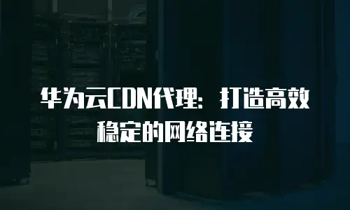华为云CDN代理：打造高效稳定的网络连接