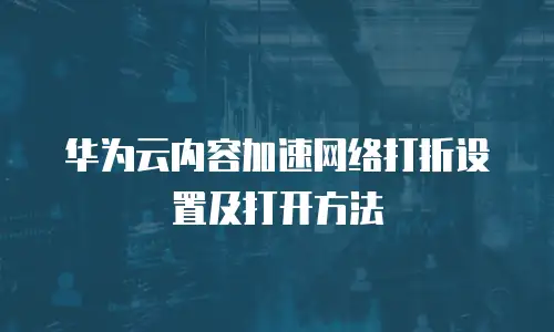 华为云内容加速网络打折设置及打开方法