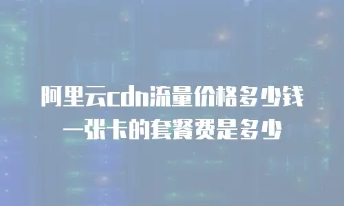 阿里云cdn流量价格多少钱一张卡的套餐费是多少