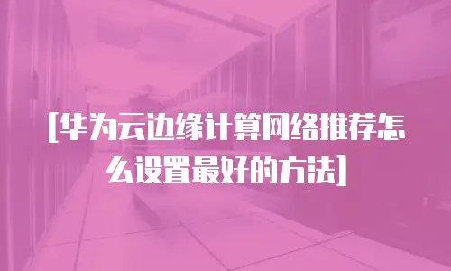 [华为云边缘计算网络推荐怎么设置最好的方法]