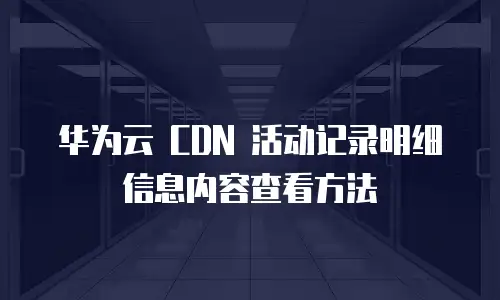 华为云 CDN 活动记录明细信息内容查看方法