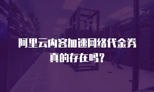 阿里云内容加速网络代金券真的存在吗？