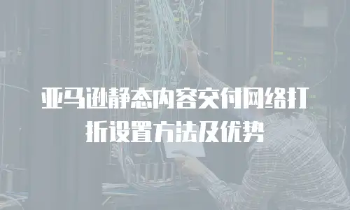 亚马逊静态内容交付网络打折设置方法及优势
