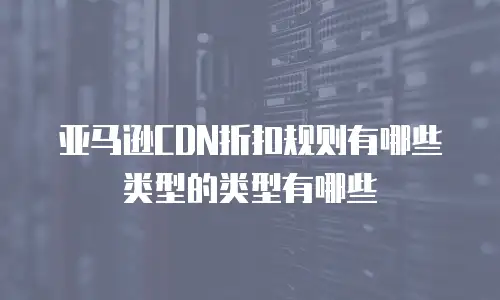亚马逊CDN折扣规则有哪些类型的类型有哪些