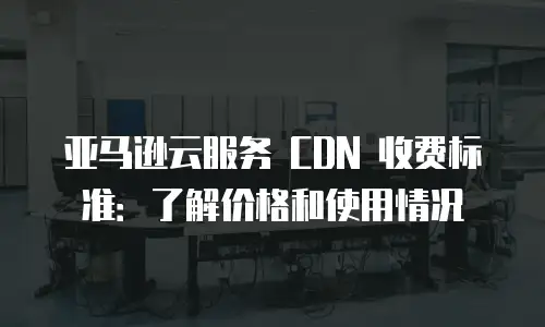 亚马逊云服务 CDN 收费标准：了解价格和使用情况