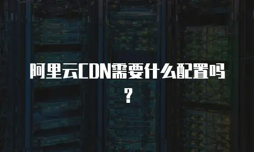 阿里云CDN需要什么配置吗？