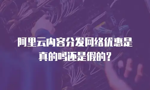 阿里云内容分发网络优惠是真的吗还是假的？