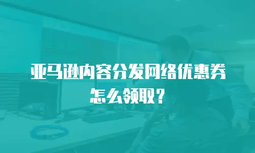 亚马逊内容分发网络优惠券怎么领取？