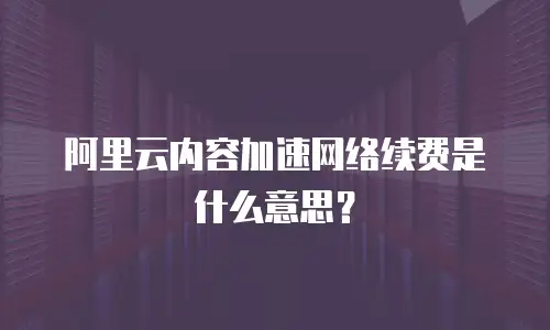阿里云内容加速网络续费是什么意思？