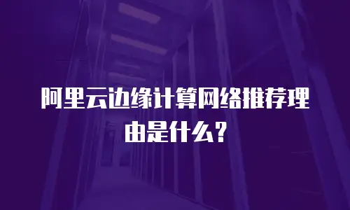 阿里云边缘计算网络推荐理由是什么？