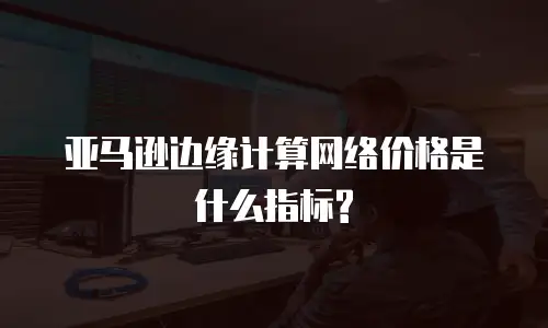 亚马逊边缘计算网络价格是什么指标?