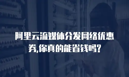 阿里云流媒体分发网络优惠券,你真的能省钱吗?