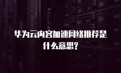 华为云内容加速网络推荐是什么意思?