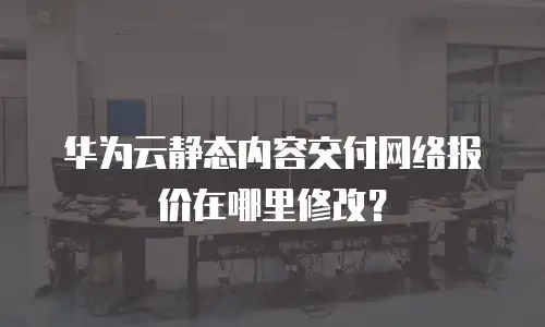 华为云静态内容交付网络报价在哪里修改？