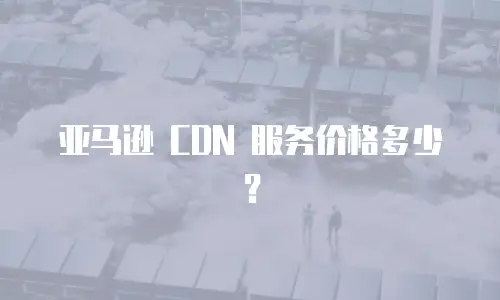 亚马逊 CDN 服务价格多少？