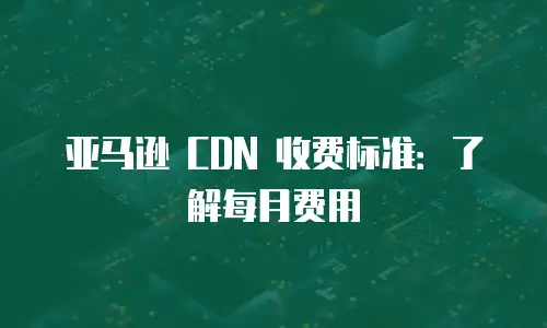 亚马逊 CDN 收费标准：了解每月费用