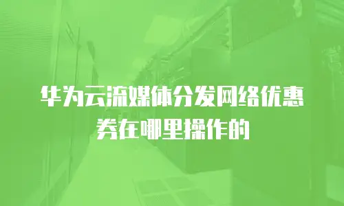 华为云流媒体分发网络优惠券在哪里操作的