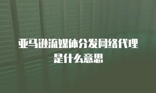 亚马逊流媒体分发网络代理是什么意思
