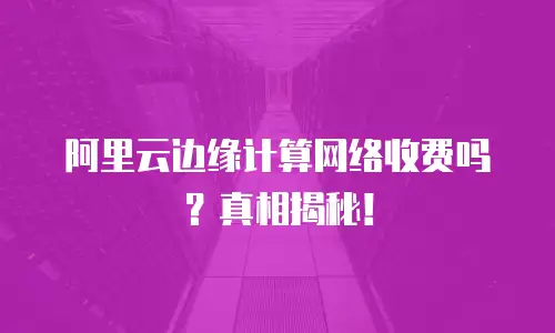 阿里云边缘计算网络收费吗？真相揭秘！