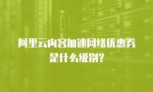 阿里云内容加速网络优惠券是什么级别？