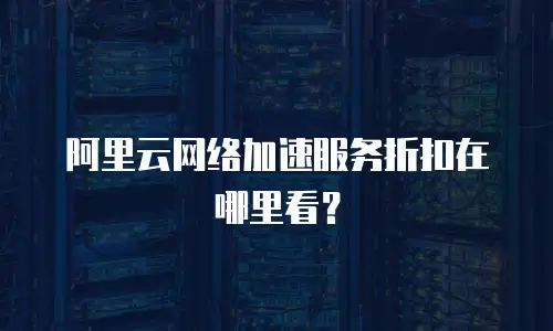 阿里云网络加速服务折扣在哪里看？