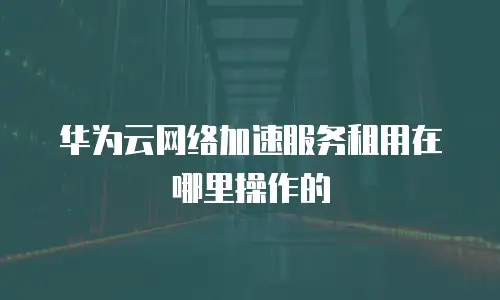 华为云网络加速服务租用在哪里操作的