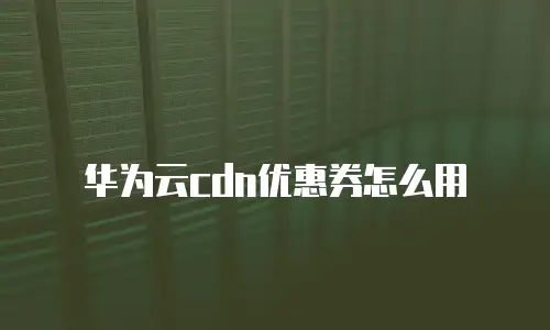 华为云cdn优惠券怎么用