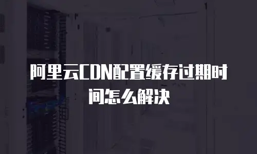 阿里云CDN配置缓存过期时间怎么解决