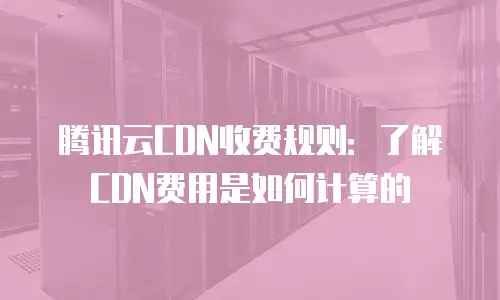 腾讯云CDN收费规则：了解CDN费用是如何计算的