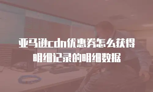 亚马逊cdn优惠券怎么获得明细记录的明细数据