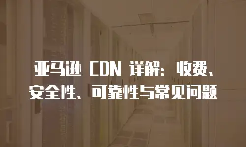 亚马逊 CDN 详解：收费、安全性、可靠性与常见问题
