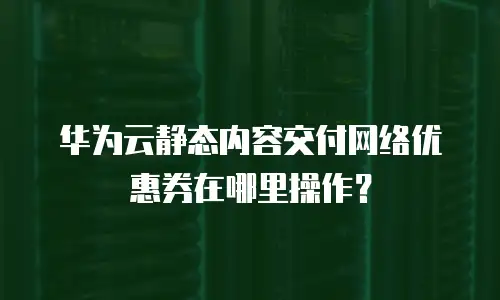 华为云静态内容交付网络优惠券在哪里操作？