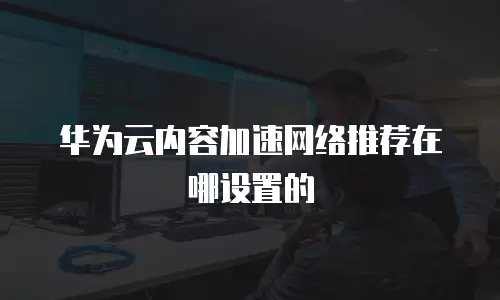 华为云内容加速网络推荐在哪设置的