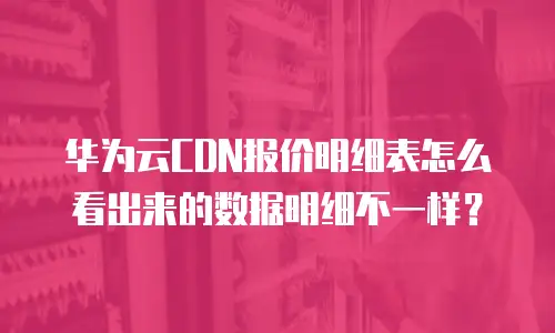 华为云CDN报价明细表怎么看出来的数据明细不一样？