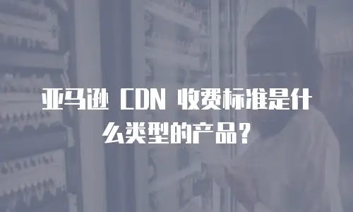 亚马逊 CDN 收费标准是什么类型的产品？