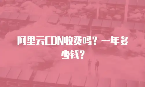 阿里云CDN收费吗？一年多少钱？