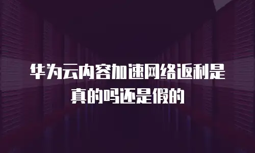 华为云内容加速网络返利是真的吗还是假的