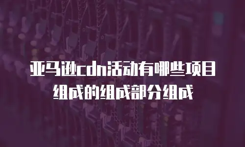亚马逊cdn活动有哪些项目组成的组成部分组成