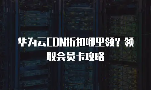 华为云CDN折扣哪里领？领取会员卡攻略